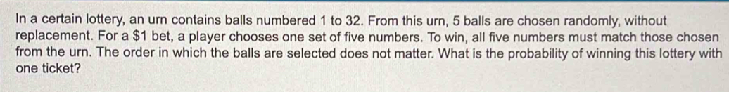 In a certain lottery, an urn contains balls numbered 1 to 32. From this urn, 5 balls are chosen randomly, without 
replacement. For a $1 bet, a player chooses one set of five numbers. To win, all five numbers must match those chosen 
from the urn. The order in which the balls are selected does not matter. What is the probability of winning this lottery with 
one ticket?