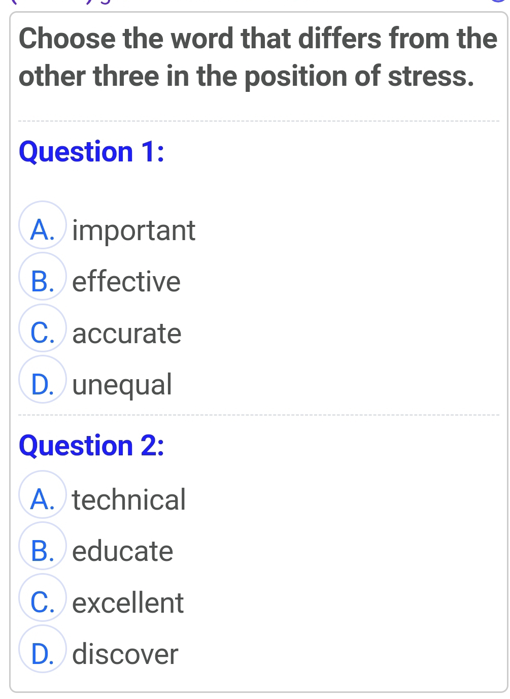 Choose the word that differs from the
other three in the position of stress.
Question 1:
A. important
B. effective
C. accurate
D. unequal
Question 2:
A. technical
B. educate
C. excellent
D. discover