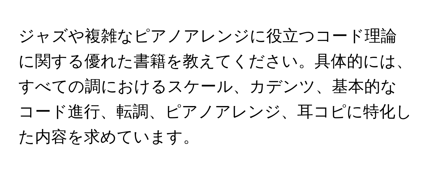 ジャズや複雑なピアノアレンジに役立つコード理論に関する優れた書籍を教えてください。具体的には、すべての調におけるスケール、カデンツ、基本的なコード進行、転調、ピアノアレンジ、耳コピに特化した内容を求めています。