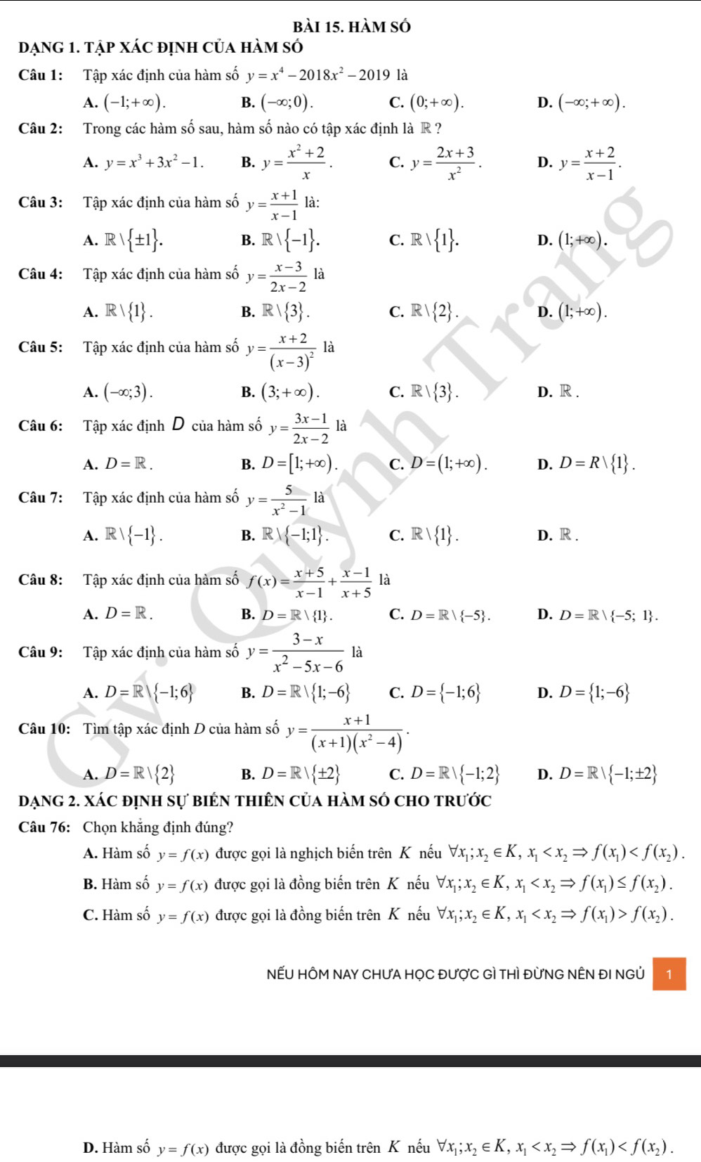 hàm số
Dạng 1. Tập xác định của hàm số
Câu 1: Tập xác định của hàm số y=x^4-2018x^2-2019 là
A. (-1;+∈fty ). B. (-∈fty ;0). C. (0;+∈fty ). D. (-∈fty ;+∈fty ).
Câu 2: Trong các hàm số sau, hàm số nào có tập xác định là R ?
A. y=x^3+3x^2-1. B. y= (x^2+2)/x . C. y= (2x+3)/x^2 . D. y= (x+2)/x-1 .
Câu 3: Tập xác định của hàm số y= (x+1)/x-1 
A. Rvee  ± 1 . Rvee  -1 . C. R  1 . (1;+∈fty ).
B.
D.
Câu 4: Tập xác định của hàm số y= (x-3)/2x-2 la
A. R  1 . B. R| 3 . C. R  2 . D. (1;+∈fty ).
Câu 5: Tập xác định của hàm số y=frac x+2(x-3)^21 □
A. (-∈fty ;3). B. (3;+∈fty ). C. R  3 . D. R .
Câu 6: Tập xác định D của hàm số y= (3x-1)/2x-2  là
A. D=R. B. D=[1;+∈fty ). C. D=(1;+∈fty ). D. D=R 1 .
Câu 7:  Tập xác định của hàm số y= 5/x^2-1 la
A.  1 -1 . B. Rvee  -1;1 . C. Rvee  1 . D. R .
Câu 8: Tập xác định của hàm số f(x)= (x+5)/x-1 + (x-1)/x+5  là
A. D=R. B. D=R/ 1 . C. D=R/ -5 . D. D=R| -5;1 .
Câu 9: Tập xác định của hàm số y= (3-x)/x^2-5x-6  là
A. D=R -1;6 B. D=R| 1;-6 C. D= -1;6 D. D= 1;-6
Câu 10: Tìm tập xác định D của hàm số y= (x+1)/(x+1)(x^2-4) .
A. D=R/ 2 B. D=R| ± 2 C. D=R| -1;2 D. D=R| -1;± 2
Dạng 2. xác định sự biên thiên của hàm số chO trước
Câu 76: Chọn khẳng định đúng?
A. Hàm số y=f(x) được gọi là nghịch biến trên K nếu forall x_1;x_2∈ K,x_1
B. Hàm số y=f(x) được gọi là đồng biến trên K nếu forall x_1;x_2∈ K,x_1
C. Hàm số y=f(x) được gọi là đồng biến trên K nếu forall x_1;x_2∈ K,x_1 f(x_2).
NẾU HÔM NAY CHƯA HỌC ĐƯợC Gì THì ĐừNG NÊN ĐI NGỦ 1
D. Hàm số y=f(x) được gọi là đồng biến trên K nếu forall x_1;x_2∈ K,x_1
