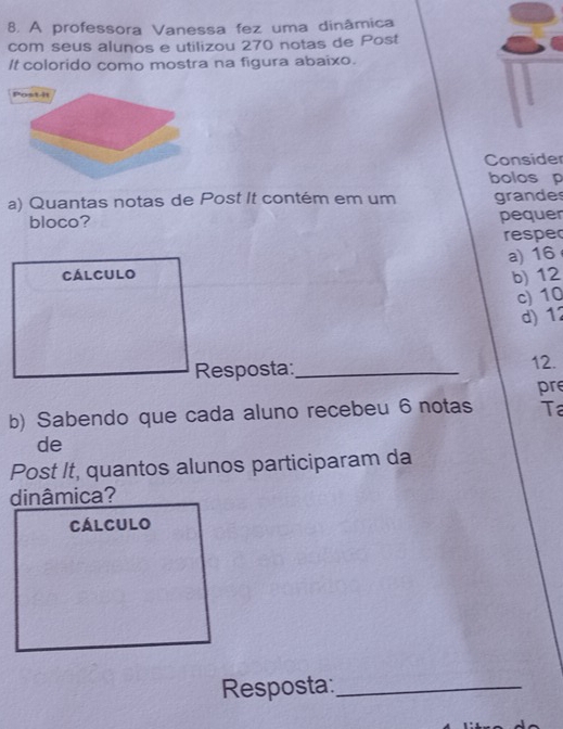 A professora Vanessa fez uma dinâmica
com seus alunos e utilizou 270 notas de Post
It colorido como mostra na figura abaixo.
Consider
bolos p
a) Quantas notas de Post It contém em um grandes
bloco? pequer
respe
a) 16
cálculo
b) 12
c) 10
d) 12
Resposta:_ 12.
pr
b) Sabendo que cada aluno recebeu 6 notas T
de
Post It, quantos alunos participaram da
dinâmica?
cálculo
Resposta:_