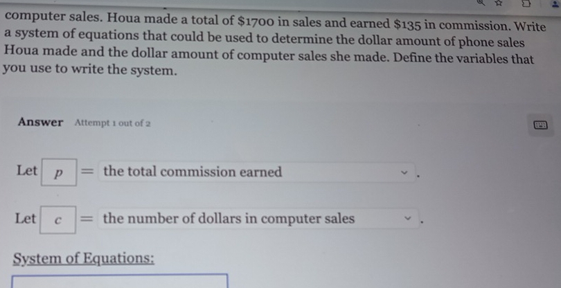 computer sales. Houa made a total of $1700 in sales and earned $135 in commission. Write 
a system of equations that could be used to determine the dollar amount of phone sales 
Houa made and the dollar amount of computer sales she made. Define the variables that 
you use to write the system. 
Answer Attempt 1 out of 2 
2 
Let p= the total commission earned 
Let c= the number of dollars in computer sales 
System of Equations: