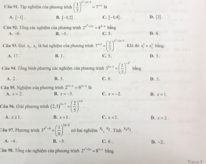 Tập nghiệm của phương trình ( 1/7 )^x^2-2x-3=7^(x+1) là
A.  -1 . B.  -1;2 . C.  -1;4 . D.  2 .
Câu 92. Tổng các nghiệm của phương trình 2^(x^2)+2x=8^(2-x) bằng
A. -6 . B. -5 . C. 5 . D. 6 .
Câu 93. Gọi x_1,x_2 là hai nghiệm của phương trình 7^(x+1)=( 1/7 )^x^2-2x-3. Khi đó x_1^(2+x_2^2 bằng:
A. 17 . B. 1 . C. 5 . D. 3 .
Câu 94. Tổng bình phương các nghiệm của phương trình 5^3x-2)=( 1/5 )^-x^2 bằng
A. 2 . B. 5 . C. 0 . D. 3 .
Câu 95, Nghiệm của phương trình 2^(7x-1)=8^(2x-1) là
A. x=2. B. x=-3. C. x=-2. D. x=1.
Câu 96, Giải phương trình (2,5)^5x-7=( 2/5 )^x+1.
A. x≥ 1. B. x=1. C. x<1. D. x=2.
Câu 97, Phương trình 3^(x^2)-4=( 1/9 )^3x-1 có hai nghiệm x_1,x_2. Tính x_1x_2.
A. -6. B. -5 . C. 6 . D. -2 .
Câu 98. Tổng các nghiệm của phương trình 2^(x^2)+2x=8^(2-x) bàng
Trang 7