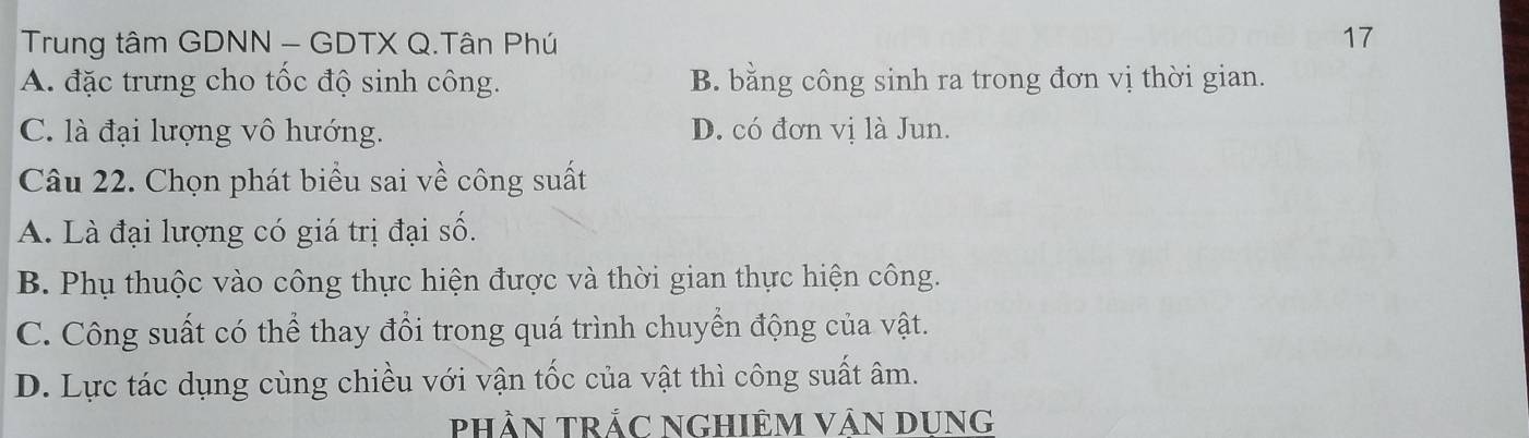 Trung tâm GDNN - GDTX Q.Tân Phú 17
A. đặc trưng cho tốc độ sinh công. B. bằng công sinh ra trong đơn vị thời gian.
C. là đại lượng vô hướng. D. có đơn vị là Jun.
Câu 22. Chọn phát biểu sai về công suất
A. Là đại lượng có giá trị đại số.
B. Phụ thuộc vào công thực hiện được và thời gian thực hiện công.
C. Công suất có thể thay đổi trong quá trình chuyển động của vật.
D. Lực tác dụng cùng chiều với vận tốc của vật thì công suất âm.
phần trắc NGHiêM Vân DUNG