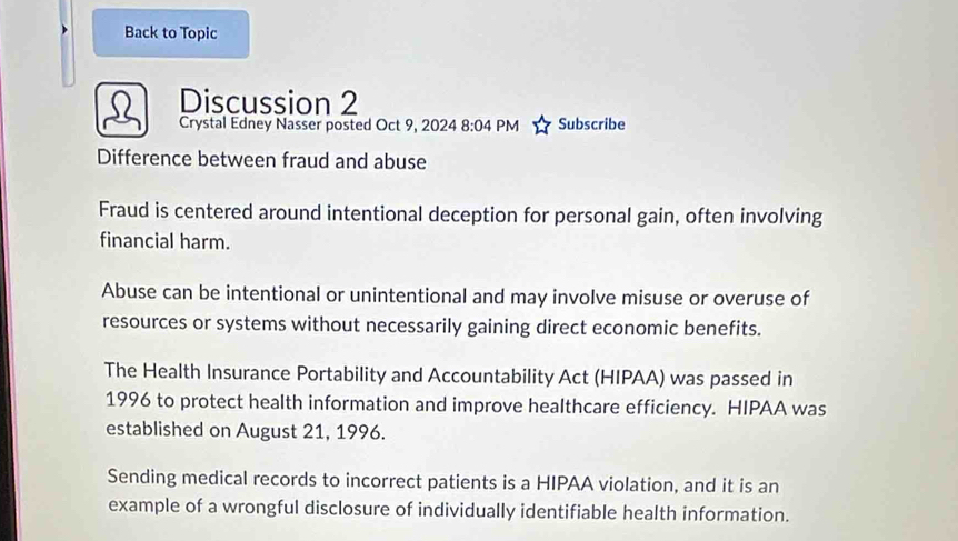 Back to Topic 
Discussion 2 
2 Crystal Edney Nasser posted Oct 9, 2024 8:04 PM Subscribe 
Difference between fraud and abuse 
Fraud is centered around intentional deception for personal gain, often involving 
financial harm. 
Abuse can be intentional or unintentional and may involve misuse or overuse of 
resources or systems without necessarily gaining direct economic benefits. 
The Health Insurance Portability and Accountability Act (HIPAA) was passed in 
1996 to protect health information and improve healthcare efficiency. HIPAA was 
established on August 21, 1996. 
Sending medical records to incorrect patients is a HIPAA violation, and it is an 
example of a wrongful disclosure of individually identifiable health information.