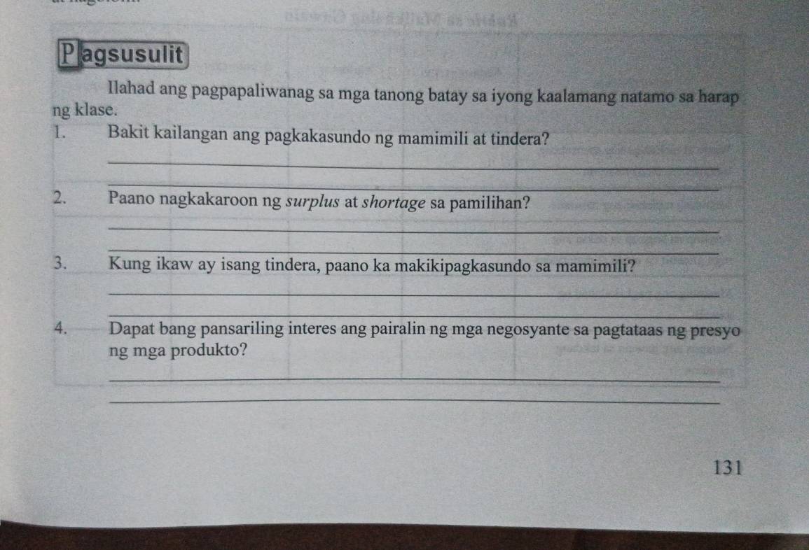 Plagsusulit 
Ilahad ang pagpapaliwanag sa mga tanong batay sa iyong kaalamang natamo sa harap 
ng klase. 
1. Bakit kailangan ang pagkakasundo ng mamimili at tindera? 
_ 
_ 
2. Paano nagkakaroon ng surplus at shortage sa pamilihan? 
_ 
_ 
3. Kung ikaw ay isang tindera, paano ka makikipagkasundo sa mamimili? 
_ 
_ 
4. Dapat bang pansariling interes ang pairalin ng mga negosyante sa pagtataas ng presyo 
ng mga produkto? 
_ 
_ 
131