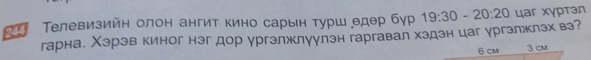0:20 цаг хγртэл 
Телевизийн олон ангит кино сарын турш θдθр бγр 
гарна. Χэрэв киног нэг дор ургэлжлуулэн гаргавал хэдэн цаг ургэлжлэх вэ?
6 cM 3 cm