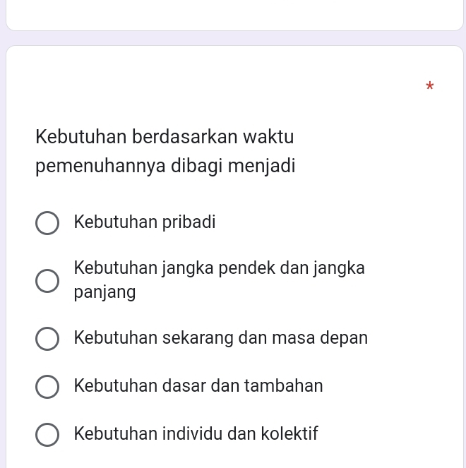 Kebutuhan berdasarkan waktu
pemenuhannya dibagi menjadi
Kebutuhan pribadi
Kebutuhan jangka pendek dan jangka
panjang
Kebutuhan sekarang dan masa depan
Kebutuhan dasar dan tambahan
Kebutuhan individu dan kolektif