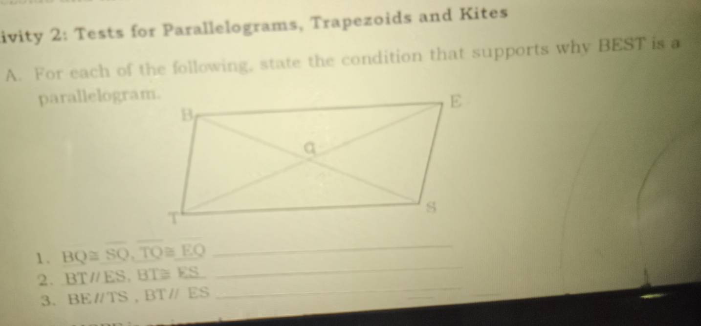 ivity 2: Tests for Parallelograms, Trapezoids and Kites 
A. For each of the following, state the condition that supports why BEST is a 
parallelogram. 
1 . BQ≌ overline SQ, overline TQ≌ overline EQ _ 
2. BTparallel ES, BT≌ ES
_ 
3. BEparallel TS, BTparallel ES
_