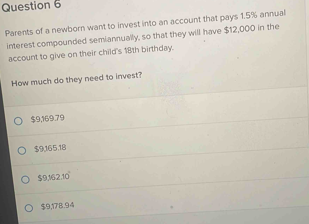 Parents of a newborn want to invest into an account that pays 1.5% annual
interest compounded semiannually, so that they will have $12,000 in the
account to give on their child's 18th birthday.
How much do they need to invest?
$9,169.79
$9,165.18
$9,162.10
$9,178.94