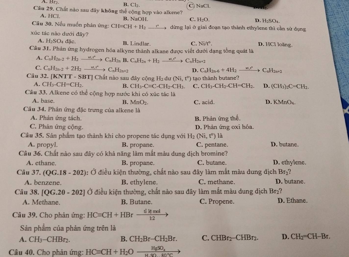 A. Br2.
B. Cl_2.
C. NaCl.
Câu 29. Chất nào sau đây không thể cộng hợp vào alkene?
A. HCl. B. NaOH.
C. H_2O. D. H_2SO_4.
Câu 30. Nếu muốn phản ứng: CHequiv CH+H_2_ e^ dừng lại ở giai đoạn tạo thành ethylene thì cần sử dụng
xúc tác nào dưới đây?
A. H_2SO_4 đặc. B. Lindlar. C. Ni/t°. D. HCl loãng.
Câu 31. Phản ứng hydrogen hóa alkyne thành alkane được viết dưới dạng tổng quát là
A. C_nH_2n-2+H_2xrightarrow xt_1t°C_nH_2n B. C_nH_2n+H_2xrightarrow xt,t° C_nH_2n+2
C. C_nH_2n-2+2H_2to xrightarrow xt,t°C_nH_2n+2
D. C_nH_2n-6+4H_2xrightarrow xt_,t°C_nH_2n+2
Câu 32. [KNTT-SBT] Chất nào sau đây cộng H_2 du (Ni,t^o) tạo thành butane?
A. CH_3-CH=CH_2. B. CH_3-Cequiv C-CH_2-CH_3. C. CH_3-CH_2-CH=CH_2. D. (CH_3)_2C=CH_2.
Câu 33. Alkene có thể cộng hợp nước khi có xúc tác là
A. base. C. acid. D. KMnO_4.
B. MnO_2.
Câu 34. Phản ứng đặc trưng của alkene là
A. Phản ứng tách. B. Phản ứng thế.
C. Phản ứng cộng. D. Phản ứng oxi hóa.
Câu 35. Sản phẩm tạo thành khi cho propene tác dụng với H_2(Ni,t^o) là
A. propyl. B. propane. C. pentane. D. butane.
Câu 36. Chất nào sau đây có khả năng làm mất màu dung dịch bromine?
A. ethane. B. propane. C. butane. D. ethylene.
Câu 37. (QG.18-202) : Ở điều kiện thường, chất nào sau đây làm mất màu dung dịch Br_2 2
A. benzene. B. ethylene. C. methane. D. butane.
Câu 38. [QG.. 20-202] Ở Ở điều kiện thường, chất nào sau đây làm mất màu dung dịch Br_2 ?
A. Methane. B. Butane. C. Propene. D. Ethane.
Câu 39. Cho phản ứng: HCequiv CH+HBrxrightarrow tikmol
Sản phẩm của phản ứng trên là
A. CH_3-CHBr_2. B. CH_2Br-CH_2Br. C. CHBr_2-CHBr_2. D. CH_2=CH-Br.
Câu 40. Cho phản ứng: HCequiv CH+H_2Oxrightarrow HgSO_4