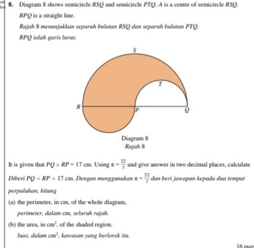 a 8. Diagram 8 shows semicircle RSQ and semicircle PTQ. A is a centre of semicircle RSQ.
RPQ is a straight line. 
Rajah 8 menunjukkan separuh bulatan RSQ dan separuh bulatan PTQ.
RPQ ialah garis lurus. 
It is given that PQ=RP=17cm. Using π = 22/7  and give answer in two decimal places, calculate 
Diberi PQ=RP=17cm. Dengan menggunakan π = 22/7  dan beri jawapan kepada dua tempat 
perpuluhan, hitung 
(a) the perimeter, in cm, of the whole diagram, 
perimeter, dalam cm, seluruh rajah. 
(b) the area, in cm^2 , of the shaded region. 
luas, dalam cm^2 , kawasan yang berlorek itu. 
16 mar