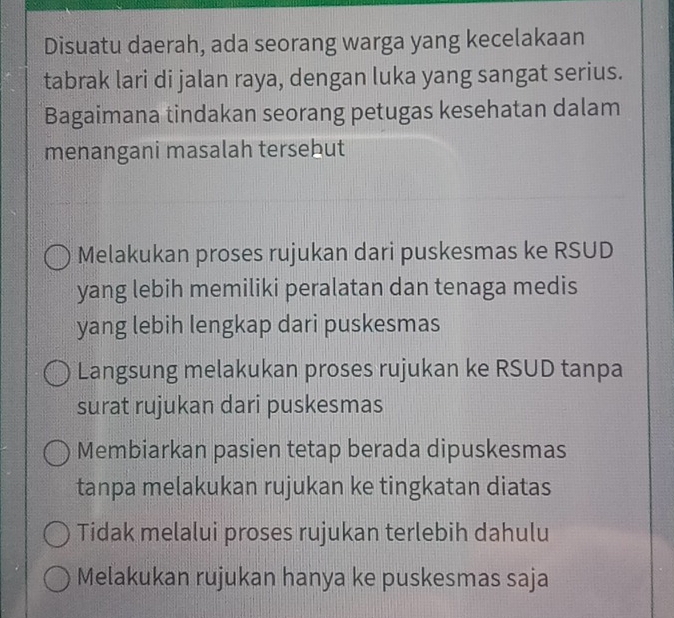 Disuatu daerah, ada seorang warga yang kecelakaan
tabrak lari di jalan raya, dengan luka yang sangat serius.
Bagaimana tindakan seorang petugas kesehatan dalam
menangani masalah tersebut
Melakukan proses rujukan dari puskesmas ke RSUD
yang lebih memiliki peralatan dan tenaga medis
yang lebih lengkap dari puskesmas
Langsung melakukan proses rujukan ke RSUD tanpa
surat rujukan dari puskesmas
Membiarkan pasien tetap berada dipuskesmas
tanpa melakukan rujukan ke tingkatan diatas
Tidak melalui proses rujukan terlebih dahulu
Melakukan rujukan hanya ke puskesmas saja