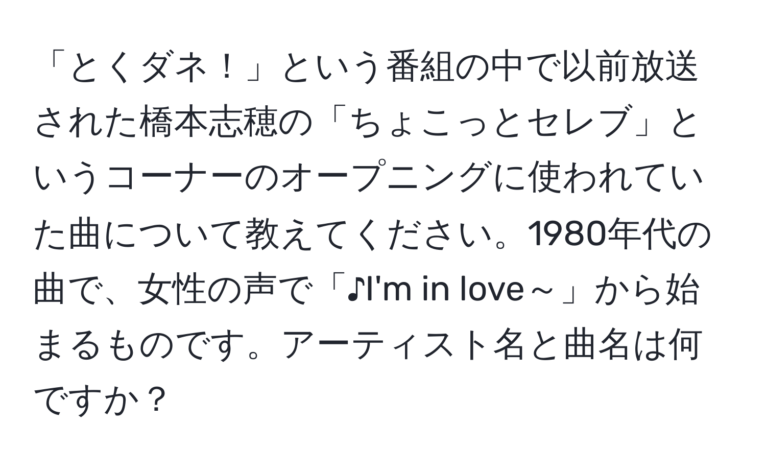 「とくダネ！」という番組の中で以前放送された橋本志穂の「ちょこっとセレブ」というコーナーのオープニングに使われていた曲について教えてください。1980年代の曲で、女性の声で「♪I'm in love～」から始まるものです。アーティスト名と曲名は何ですか？