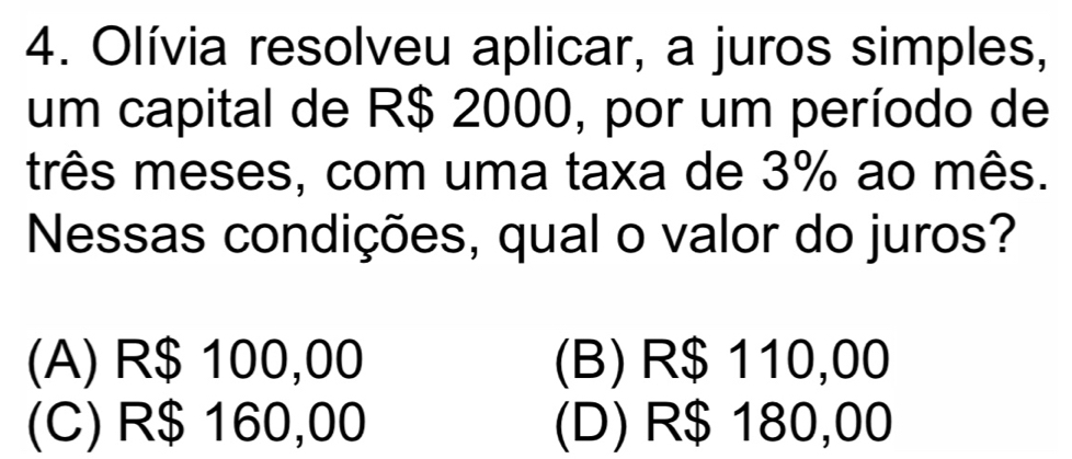 Olívia resolveu aplicar, a juros simples,
um capital de R$ 2000, por um período de
três meses, com uma taxa de 3% ao mês.
Nessas condições, qual o valor do juros?
(A) R$ 100,00 (B) R$ 110,00
(C) R$ 160,00 (D) R$ 180,00