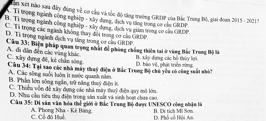 Xân xét nào sau đây dúng về cơ cấu và tốc độ tăng trưởng GRDP của Bắc Trung Bộ, giai đoạn 2015 - 2021?
A. Tỉ trọng ngành công nghiệp - xây dựng, dịch vụ tăng trong cơ cấu GRDP.
B. Tỉ trọng ngành công nghiệp - xây dựng, dịch vụ giảm trong cơ cấu GRDP.
C. Tỉ trọng các ngành không thay đồi trong cơ cấu GRDP.
D. Tỉ trọng ngành dịch vụ tăng trong cơ cấu GRDP.
Câu 33: Biện pháp quan trọng nhật đề phòng chống thiên tai ở vùng Bắc Trung Bộ là
A. di dân đến các vùng khác.
B. xây dựng các hồ thủy lợi.
C. xây dựng đê, kè chắn sóng. D. bảo vệ, phát triển rừng.
Câu 34: Tại sao các nhà máy thuỷ điện ở Bắc Trung Bộ chủ yếu có công suất nhỏ?
A. Các sông suối luôn ít nước quanh năm.
B. Phần lớn sông ngắn, trữ năng thuỷ điện ít.
C. Thiếu vốn đề xây dựng các nhà máy thuỷ điện quy mô lớn.
D. Nhu cầu tiêu thụ điện trong sản xuất và sinh hoạt chưa cao.
Câu 35: Di sản văn hóa thế giới ở Bắc Trung Bộ được UNESCO công nhận là
A. Phong Nha - Kẻ Bàng. B. Di tích Mĩ Sơn.
C. Cố đô Huế. D. Phố cổ Hội An.