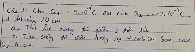 Cau 1: Cho Q_1=4.10^(-7)C dad cuch Q_2=-10.10^(-7)C, 
A Phooing 10 cm
an Tiuh Rut tuāng tài giān I dān tic 
b, Tink cvoing do chan fruǒng tai M cach Q Gam, cach
Q_2 u cm.