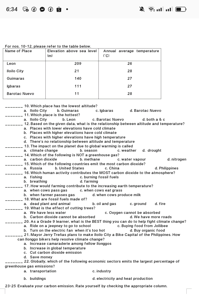 6:34.
_10. Which place has the lowest altitude?
a. lloilo City b. Guimaras c. Igbaras d. Barotac Nuevo
_11. Which place is the hottest?
a. Iloilo City b. Leon c. Barotac Nuevo d. both a & c
_12. Based on the given data, what is the relationship between altitude and temperature?
a. Places with lower elevations have cold climate
b. Places with higher elevations have cold climate
c. Places with higher elevations have high temperature
d. There's no relationship between altitude and temperature
_13. The impact on the planet due to global warming is called
a. climate change b. season c. weather d. drought
_14. Which of the following is NOT a greenhouse gas?
a. carbon dioxide b. methane c. water vapour d. nitrogen
_15. Which of the following countries emit the most carbon dioxide?
a. Russia b. United States c. China d. Philippines
_16. Which human activity contributes the MOST carbon dioxide to the atmosphere?
a. fishing c. burning fossil fuels
b. breathing d. farming
_17. How would farming contribute to the increasing earth temperature?
a. when cows pass gas c. when cows eat grass
b. when farmer passes gas d. when cows produce milk
_18. What are fossil fuels made of?
a. dead plant and animal b. oil and gas c. ground d. fire
_19. What is the effect of cutting trees?
a. We have less water c. Oxygen cannot be absorbed
b. Carbon dioxide cannot be absorbed d. We have more roads
_20. As a Grade 9 learner, what is the BEST thing you can do to help fight climate change?
a. Ride on a jeepney to go to school c. Buying food from Jollibee
b. Turn on the electric fan when it's too hot d. Buy organic food
_21. Mayor Jerry Treñas plans to make lloilo City a Bike Capital of the Philippines. How
can llonggo bikers help resolve climate change?
a. Increase camaraderie among fellow llonggos
b. Increase in global temperature
c. Cut carbon dioxide emission
d. Save money
_22. Globally, which of the following economic sectors emits the largest percentage of
greenhouse gas emissions?
a.transportation c. industry
b. buildings d. electricity and heat production
23-25 Evaluate your carbon emission. Rate yourself by checking the appropriate column.