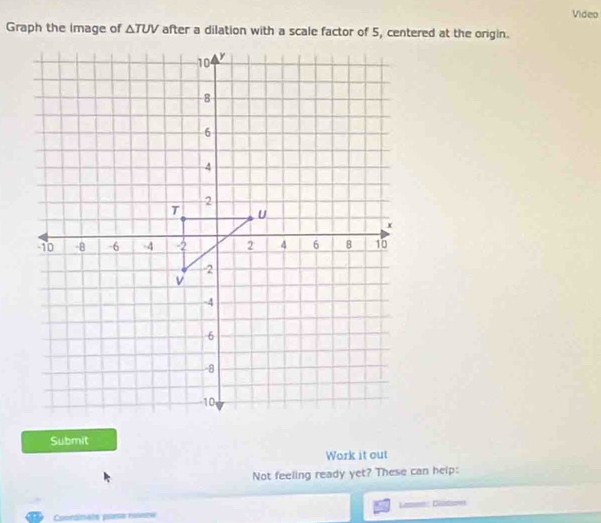 Video 
Graph the image of △ TUV after a dilation with a scale factor of 5, centered at the origin. 
Submit 
Work it out 
Not feeling ready yet? These can help: 
to 
Conrdinate pone rolese