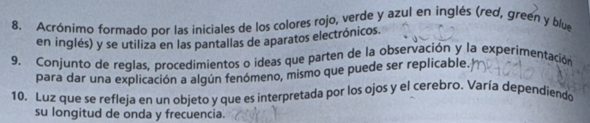 Acrónimo formado por las iniciales de los colores rojo, verde y azul en inglés (red, green y blue 
en inglés) y se utiliza en las pantallas de aparatos electrónicos. 
9. Conjunto de reglas, procedimientos o ideas que parten de la observación y la experimentación 
para dar una explicación a algún fenómeno, mismo que puede ser replicable. 
10. Luz que se refleja en un objeto y que es interpretada por los ojos y el cerebro. Varía dependiendo 
su longitud de onda y frecuencia.