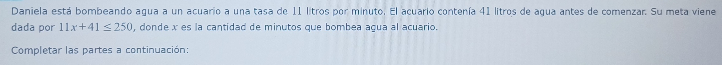 Daniela está bombeando agua a un acuario a una tasa de 11 litros por minuto. El acuario contenía 41 litros de agua antes de comenzar. Su meta viene 
dada por 11x+41≤ 250 , donde x es la cantidad de minutos que bombea agua al acuario. 
Completar las partes a continuación: