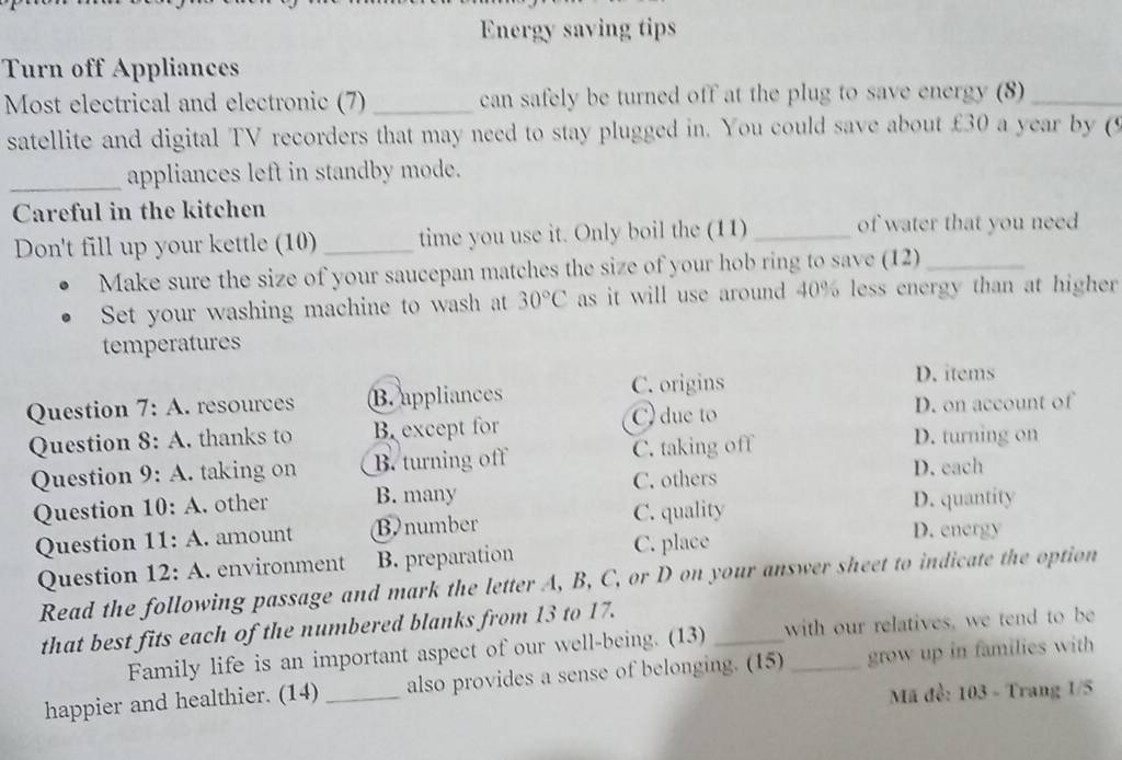 Energy saving tips
Turn off Appliances
Most electrical and electronic (7) _can safely be turned off at the plug to save energy (8)_
satellite and digital TV recorders that may need to stay plugged in. You could save about £30 a year by 
_appliances left in standby mode.
Careful in the kitchen
Don't fill up your kettle (10) _time you use it. Only boil the (11) _of water that you need
Make sure the size of your saucepan matches the size of your hob ring to save (12)_
Set your washing machine to wash at 30°C as it will use around 40% less energy than at higher
temperatures
Question 7:A resources B.appliances C. origins
D. items
Question 8:A . thanks to B. except for C) due to
D. on account of
D. turning on
Question 9:A . taking on B. turning off C. taking off D. each
Question 10:A . other B. many C. others
Question 11:A . amount Bnumber C. quality
D. quantity
Question 12:A . environment B. preparation C. place
D. energy
Read the following passage and mark the letter A, B, C, or D on your answer sheet to indicate the option
that best fits each of the numbered blanks from 13 to 17.
Family life is an important aspect of our well-being. (13) _with our relatives, we tend to be
happier and healthier. (14) _also provides a sense of belonging. (15) _grow up in families with
Mã đề: 103 - Trang 1/5