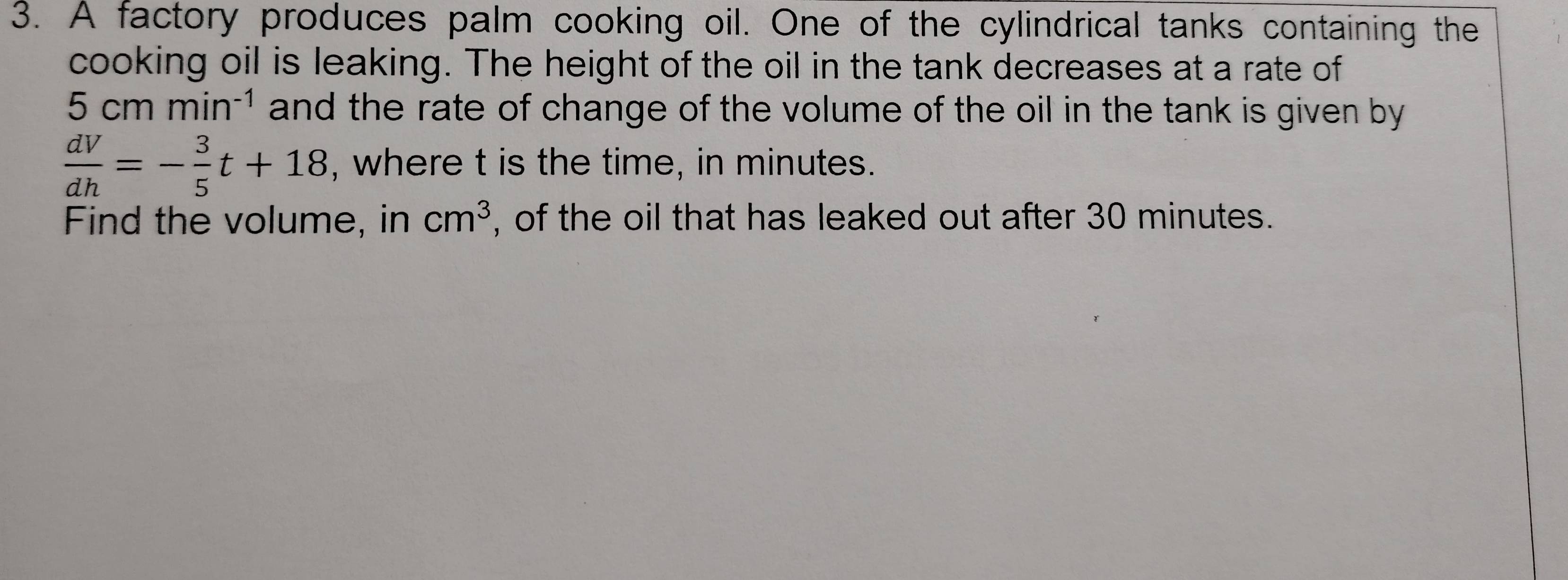 A factory produces palm cooking oil. One of the cylindrical tanks containing the 
cooking oil is leaking. The height of the oil in the tank decreases at a rate of
5cmmin^(-1) and the rate of change of the volume of the oil in the tank is given by
 dV/dh =- 3/5 t+18 , where t is the time, in minutes. 
Find the volume, in cm^3 , of the oil that has leaked out after 30 minutes.