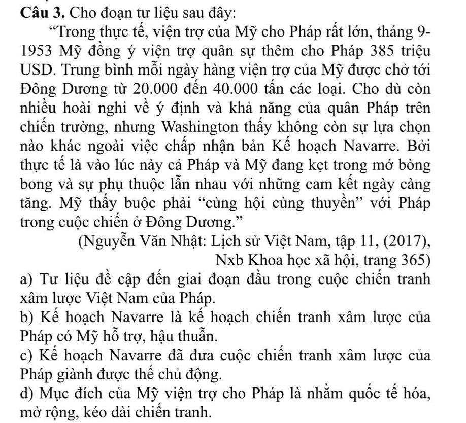 Cho đoạn tư liệu sau đây:
“Trong thực tế, viện trợ của Mỹ cho Pháp rất lớn, tháng 9-
1953 Mỹ đồng ý viện trợ quân sự thêm cho Pháp 385 triệu
USD. Trung bình mỗi ngày hàng viện trợ của Mỹ được chở tới
Đông Dương từ 20.000 đến 40.000 tấn các loại. Cho dù còn
nhiều hoài nghi về ý định và khả năng của quân Pháp trên
chiến trường, nhưng Washington thấy không còn sự lựa chọn
nào khác ngoài việc chấp nhận bản Kể hoạch Navarre. Bởi
thực tế là vào lúc này cả Pháp và Mỹ đang kẹt trong mớ bòng
bong và sự phụ thuộc lẫn nhau với những cam kết ngày càng
tăng. Mỹ thầy buộc phải “cùng hội cùng thuyền” với Pháp
trong cuộc chiến ở Đông Dương.”
(Nguyễn Văn Nhật: Lịch sử Việt Nam, tập 11, (2017),
Nxb Khoa học xã hội, trang 365)
a) Tư liệu đề cập đến giai đoạn đầu trong cuộc chiến tranh
xâm lược Việt Nam của Pháp.
b) Kế hoạch Navarre là kế hoạch chiến tranh xâm lược của
Pháp có Mỹ hỗ trợ, hậu thuẫn.
c) Kế hoạch Navarre đã đưa cuộc chiến tranh xâm lược của
Pháp giành được thể chủ động.
d) Mục đích của Mỹ viện trợ cho Pháp là nhằm quốc tế hóa,
mở rộng, kéo dài chiến tranh.