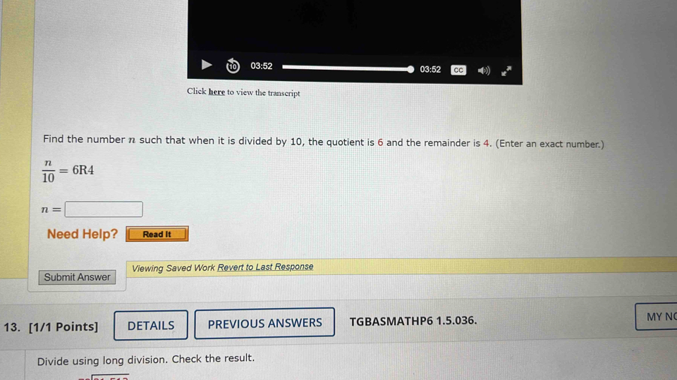 03:52 03:52 cc ) x^* 
Click here to view the transcript 
Find the number n such that when it is divided by 10, the quotient is 6 and the remainder is 4. (Enter an exact number.)
 n/10 =6R4
n=□
Need Help? Read It 
Viewing Saved Work Revert to Last Response 
Submit Answer 
13. [1/1 Points] DETAILS PREVIOUS ANSWERS TGBASMATHP6 1.5.036. MY N 
Divide using long division. Check the result.