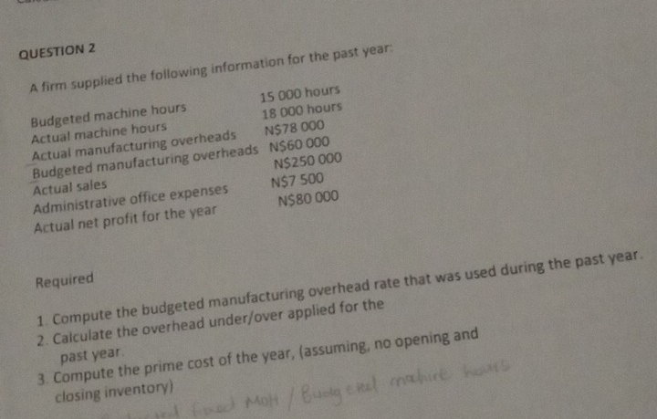 A firm supplied the following information for the past year : 
Budgeted machine hours 15 000 hours
18 000 hours
Actual machine hours
Actual manufacturing overheads N $78 000
Budgeted manufacturing overheads N $60 000
Actual sales N $250 000
Administrative office expenses N $7 500
Actual net profit for the year N $80 000
Required 
1. Compute the budgeted manufacturing overhead rate that was used during the past year. 
2. Calculate the overhead under/over applied for the 
past year. 
3. Compute the prime cost of the year, (assuming, no opening and 
closing inventory)