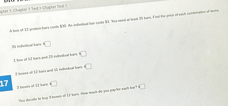 apter 1: Chapter 1 Test > Chapter Test 1 
A box of 12 protein bars costs $30. An individual bar costs $3. You need at least 35 bars. Find the price of each combination of items
35 individual bars: $□
1 box of 12 bars and 23 individual bars: :□
2 boxes of 12 bars and 11 individual bars: $□
17 3 boxes of 12 bars: $□
You decide to buy 3 boxes of 12 bars. How much do you pay for each bar? ! :□