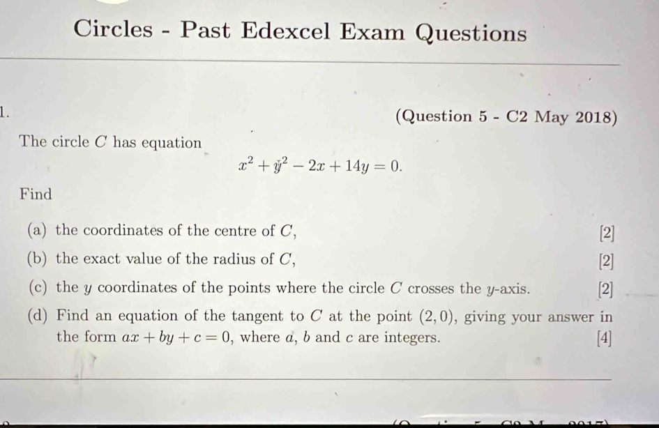 Circles - Past Edexcel Exam Questions
1. (Question 5 - C2 May 2018)
The circle C has equation
x^2+y^2-2x+14y=0. 
Find
(a) the coordinates of the centre of C, [2]
(b) the exact value of the radius of C, [2]
(c) the y coordinates of the points where the circle C crosses the y-axis. [2]
(d) Find an equation of the tangent to C at the point (2,0) , giving your answer in
the form ax+by+c=0 , where a, b and c are integers. [4]