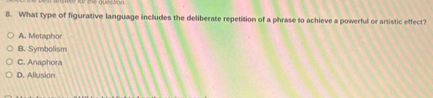 st answer for the question.
8. What type of figurative language includes the deliberate repetition of a phrase to achieve a powerful or artistic effect?
A. Metaphor
B. Symbolism
C. Anaphora
D. Allusion