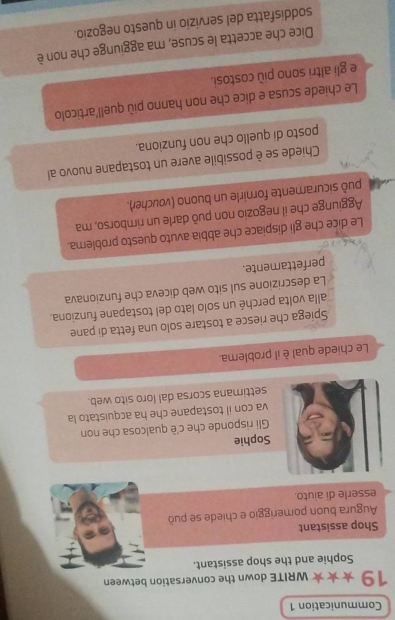 Communication 1 
19 WRITE down the conversation between 
Sophie and the shop assistant. 
Shop assistant 
Augura buon pomeriggio e chiede se può 
esserle di aiuto. 
Sophie 
Gli risponde che c'è qualcosa che non 
va con il tostapane che ha acquistato la 
settimana scorsa dal loro sito web. 
Le chiede qual è il problema. 
Spiega che riesce a tostare solo una fetta di pane 
alla volta perché un solo lato del tostapane funziona. 
La descrizione sul sito web diceva che funzionava 
perfettamente. 
Le dice che gli dispiace che abbia avuto questo problema. 
Aggiunge che il negozio non può darle un rimborso, ma 
può sicuramente fornirle un buono (voucher). 
Chiede se è possibile avere un tostapane nuovo al 
posto di quello che non funziona. 
Le chiede scusa e dice che non hanno più quell'articolo 
e gli altri sono più costosi. 
Dice che accetta le scuse, ma aggiunge che non è 
soddisfatta del servizio in questo negozio.