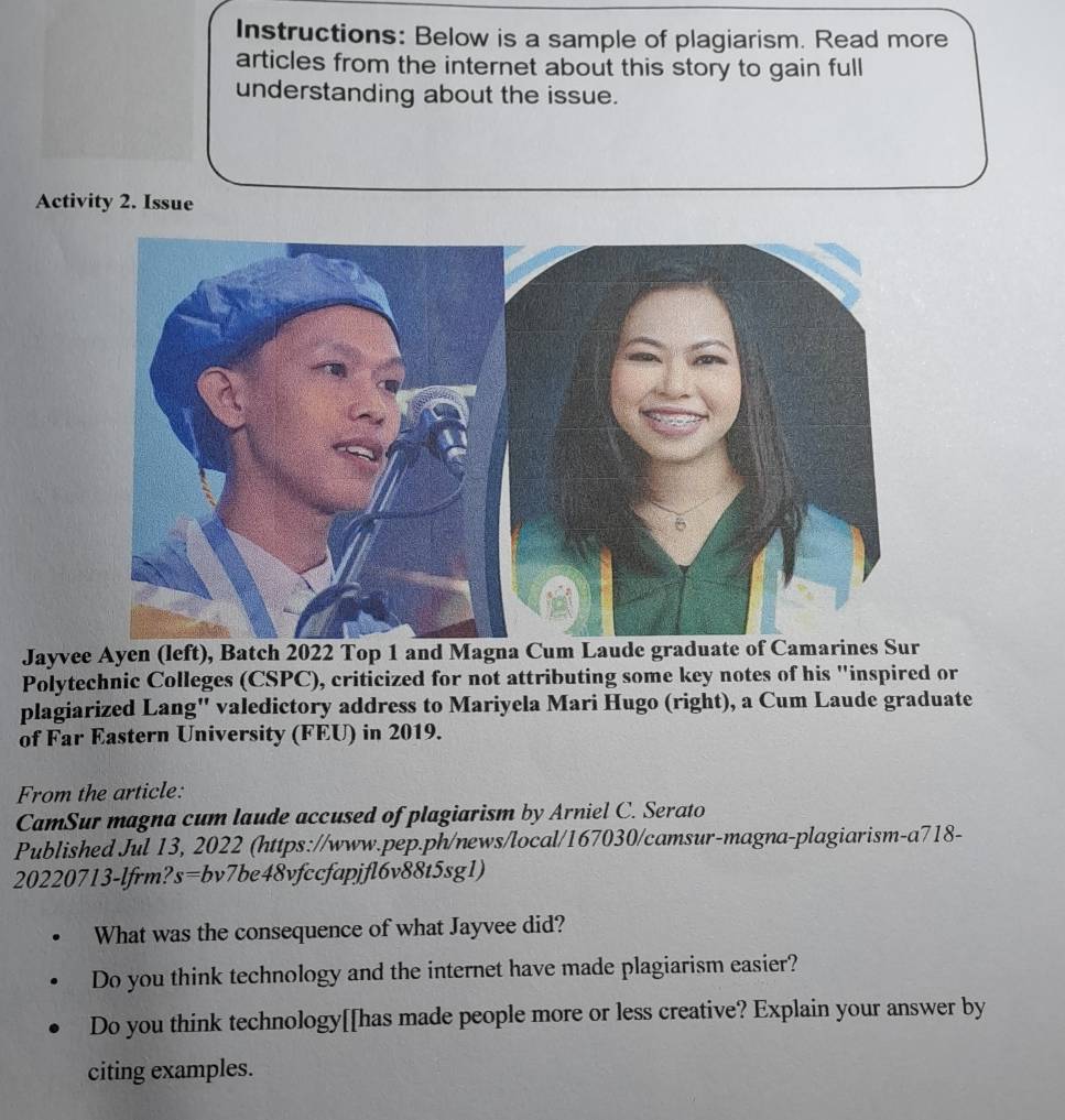 Instructions: Below is a sample of plagiarism. Read more 
articles from the internet about this story to gain full 
understanding about the issue. 
Activity 2. Issue 
Jayvee Ayen (left), Batch 2022 Top 1 and Magna Cu 
Polytechnic Colleges (CSPC), criticized for not attributing some key notes of his "inspired or 
plagiarized Lang'' valedictory address to Mariyela Mari Hugo (right), a Cum Laude graduate 
of Far Eastern University (FEU) in 2019. 
From the article: 
CamSur magna cum laude accused of plagiarism by Arniel C. Serato 
Published Jul 13, 2022 (https://www.pep.ph/news/local/167030/camsur-magna-plagiarism-a718- 
20220713-lfrm?s=bv7be48vfccfapjfl6v88t5sg1) 
What was the consequence of what Jayvee did? 
Do you think technology and the internet have made plagiarism easier? 
Do you think technology[[has made people more or less creative? Explain your answer by 
citing examples.