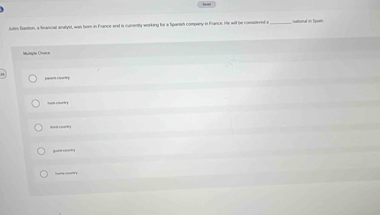 Saved
Jules Bastion, a financial analyst, was born in France and is currently working for a Spanish company in France. He will be considered a_ national in Spain.
Multiple Choice
22
parent-country
host-country
third-country
guest-country
home-country
