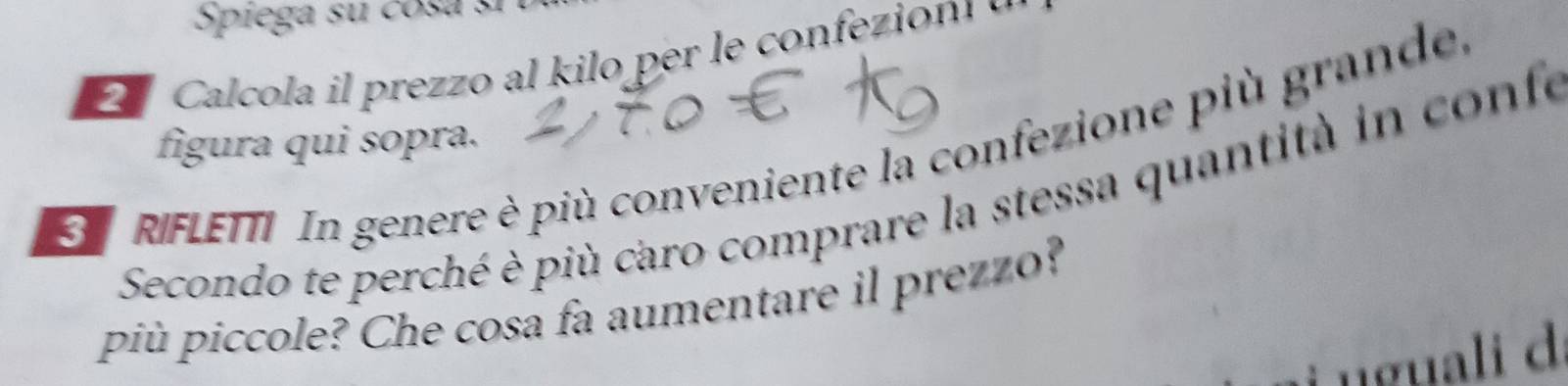 Spiega su cosa sí 
Calcola i prezo al kilo per e conez o 
figura qui sopra. 
RIFLETTI In genere è più conveniente la confezione più grande, 
Secondo te perché è più caro comprare la stessa quantità in confe 
più piccole? Che cosa fa aumentare il prezzo? 
nguali