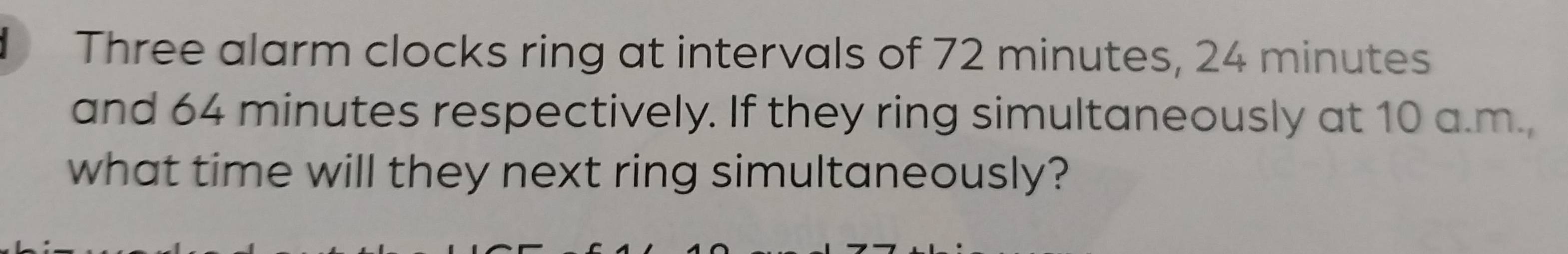 Three alarm clocks ring at intervals of 72 minutes, 24 minutes
and 64 minutes respectively. If they ring simultaneously at 10 a.m., 
what time will they next ring simultaneously?