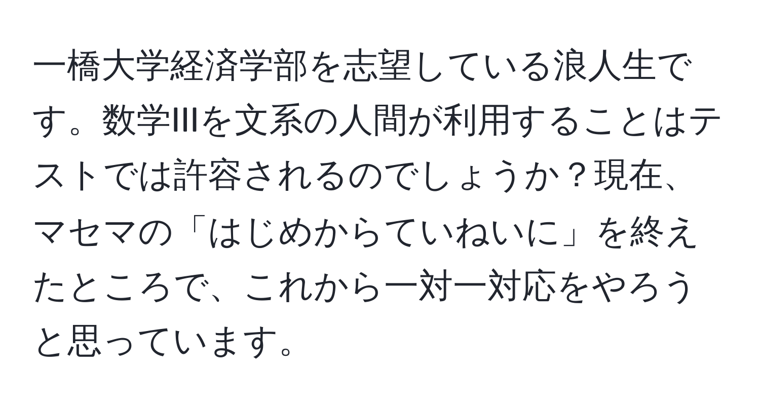 一橋大学経済学部を志望している浪人生です。数学IIIを文系の人間が利用することはテストでは許容されるのでしょうか？現在、マセマの「はじめからていねいに」を終えたところで、これから一対一対応をやろうと思っています。