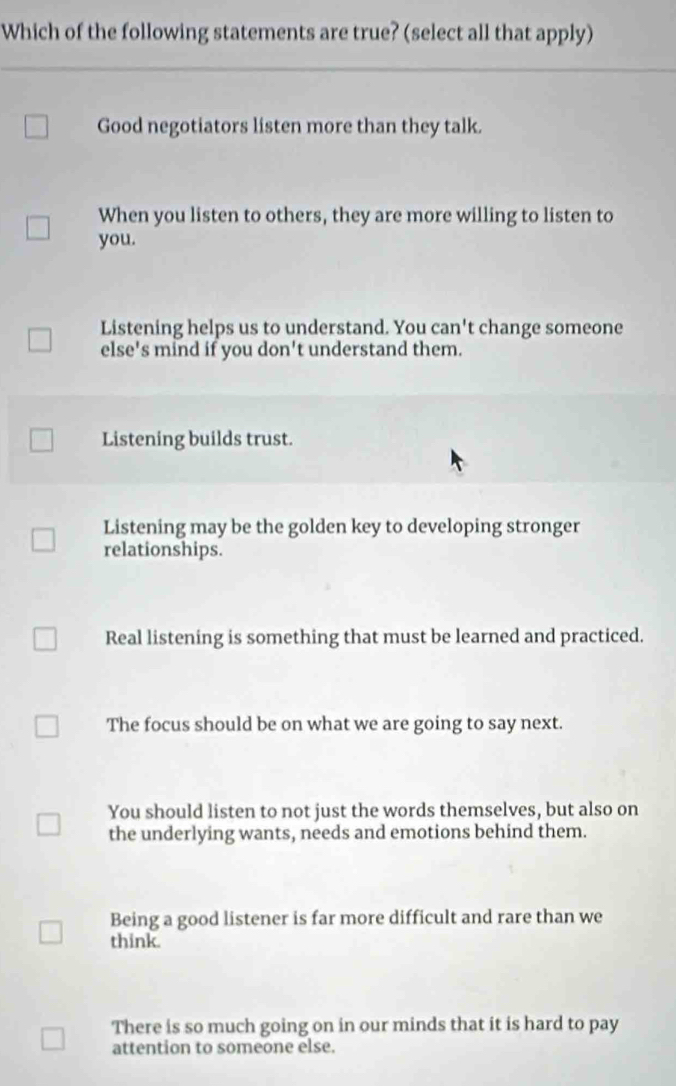 Which of the following statements are true? (select all that apply)
Good negotiators listen more than they talk.
When you listen to others, they are more willing to listen to
you.
Listening helps us to understand. You can't change someone
else's mind if you don't understand them.
Listening builds trust.
Listening may be the golden key to developing stronger
relationships.
Real listening is something that must be learned and practiced.
The focus should be on what we are going to say next.
You should listen to not just the words themselves, but also on
the underlying wants, needs and emotions behind them.
Being a good listener is far more difficult and rare than we
think.
There is so much going on in our minds that it is hard to pay
attention to someone else.