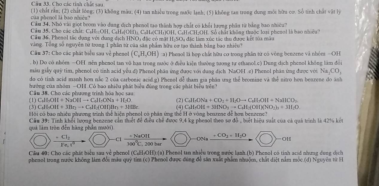 Cho các tính chất sau
(1) chất rắn; (2) chất lông; (3) không màu; (4) tan nhiều trong nước lạnh; (5) không tan trong dung môi hữu cơ. Số tính chất vật lý
của phenol là bao nhiêu?
Câu 34. Nhỏ vài giọt brom vào dung dịch phenol tạo thành hợp chất có khối lượng phân tử bằng bao nhiều?
Câu 35. Cho các chất: C_6H_11OH,C_6H_4(OH)_2C_6H_4(CH_3 CH₃)OH, C₆H₅CH₂OH. Số chất không thuộc loại phenol là bao nhiều?
Câu 36. Phenol tác dụng với dung dịch HN NO_3 đặc có mặt H_2SO_4 đặc làm xúc tác thu được kết tủa màu
vàng. Tổng số nguyên tử trong 1 phân tử của sản phẩm hữu cơ tạo thành bằng bao nhiêu?
* Câu 37: Cho các phát biểu sau về phenol (C_6H_5OH) ::a) Phenol là hợp chất hữu cơ trong phân tử có vòng benzene và nhóm —OH
. b) Do có nhóm —OH nên phenol tan vô hạn trong nước ở điều kiện thường tương tự ethanol.c) Dung dịch phenol không làm đổi
màu giấy quỳ tim, phenol có tính acid yếu.d) Phenol phản ứng được với dung dịch NaOH .e) Phenol phân ứng được với Na_2CO_3
do có tính acid mạnh hơn nắc 2 của carbonic acid.g) Phenol dễ tham gia phán ưng thể bromine và thế nitro hơn benzene do ảnh
hưởng của nhóm —OH .Có bao nhiêu phát biểu đúng trong các phát biểu trên?
Câu 38. Cho các phương trình hóa học sau:
(1) C_6H_5OH+NaOHto C_6H_5ONa+H_2O. (2) C_6H_5ONa+CO_2+H_2Oto C_6H_5OH+NaHCO_3.
(3) C_6H_5OH+3Br_2to C_6H_2(OH)Br_3+3HBr. (4) C_6H_5OH+3HNO_3to C_6H_2(OH)(NO_2)_3+3H_2O.
Hói có bao nhiêu phương trình thể hiện phenol có phản ứng thể H ở vòng benzene dễ hơn benzene?
Câu 39: Tính khối lượng benzene cần thiết để điều chế được 9,4 kg phenol theo sơ đồ , biết hiệu suất của cả quá trình là 42% kết
quả làm tròn đến hàng phần mười).
frac +Cl_2Fe,t^0
Cl  (+NaOH)/300°C,200bar to -ONa +CO_2+H_2O bigcirc >-OH
Câu 40: Cho các phát biểu sau về phenol (C_6H_5OH):(a) Phenol tan nhiều trong nước lạnh.(b) Phenol có tính acid nhưng dung dịch
phenol trong nước không làm đổi màu quỳ tím (c) Phenol được dùng để sản xuất phẩm nhuộm, chất diệt nấm mốc (d) Nguyên tử H