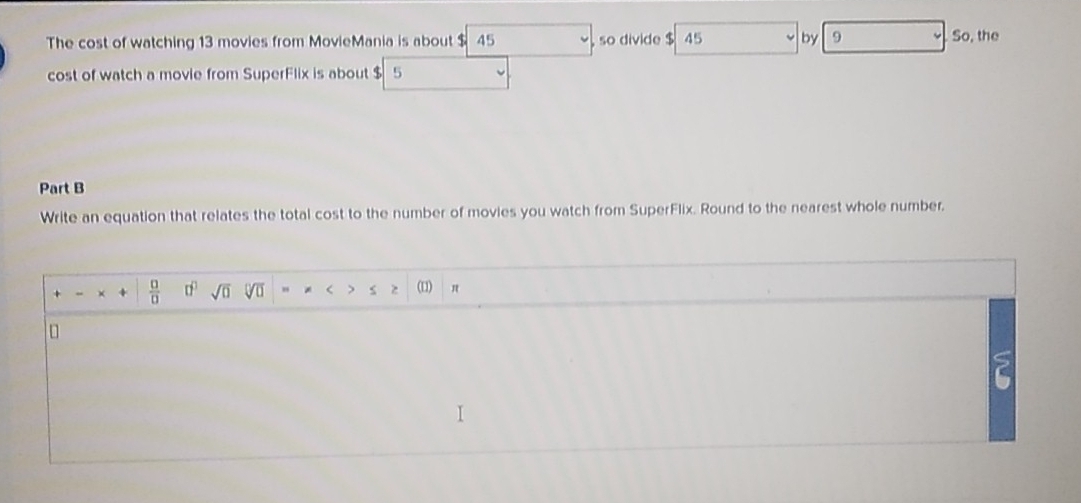 The cost of watching 13 movies from MovieMania is about $ 45 so divide $ 45 by 9 So, the 
cost of watch a movie from SuperFlix is about $ 5
Part B 
Write an equation that relates the total cost to the number of movies you watch from SuperFlix. Round to the nearest whole number. 
+ “ +  □ /□   □^(□) sqrt(0) sqrt[□](□ ) " * < > s z (1) π