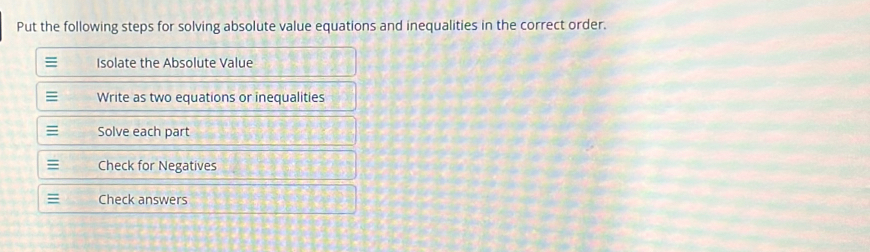 Put the following steps for solving absolute value equations and inequalities in the correct order. 
≡ Isolate the Absolute Value 
≡ Write as two equations or inequalities 
Solve each part 
≡ Check for Negatives 
Check answers