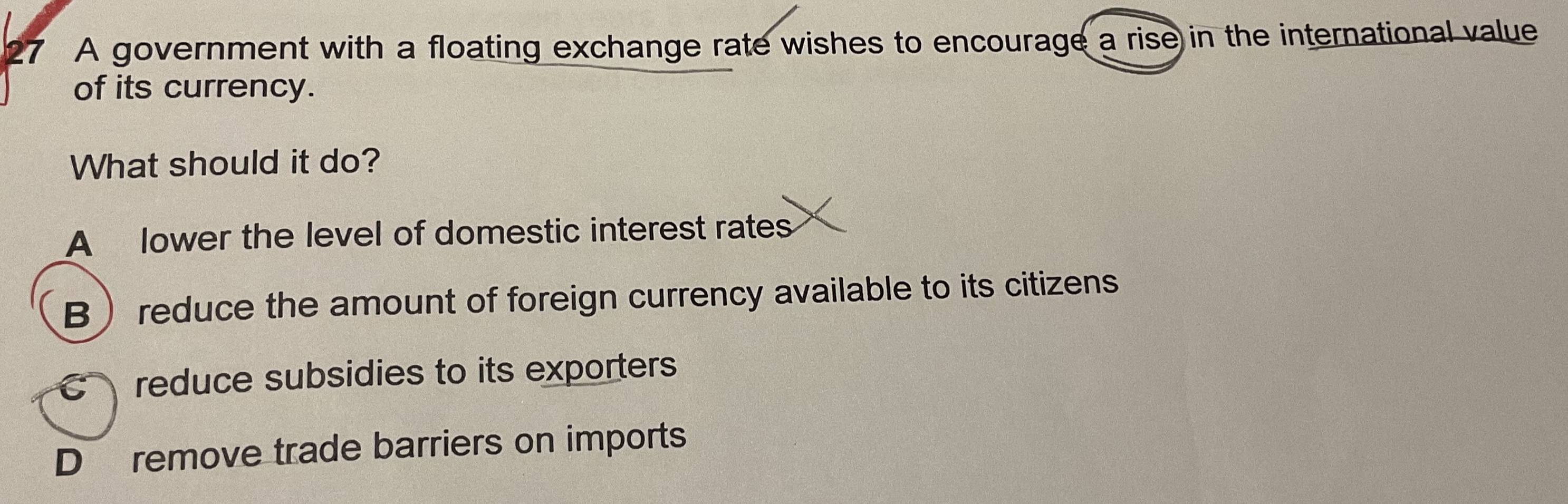 A government with a floating exchange rate wishes to encourage a rise in the international value
of its currency.
What should it do?
A lower the level of domestic interest rates
B reduce the amount of foreign currency available to its citizens
C reduce subsidies to its exporters
D remove trade barriers on imports