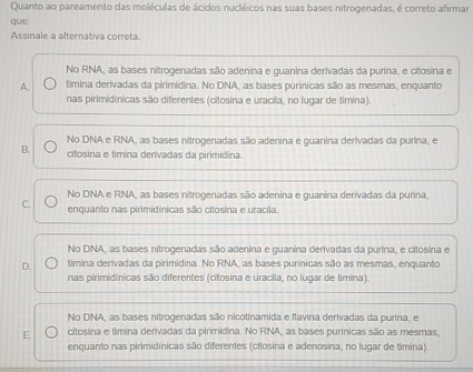 Quanto ao pareamento das moléculas de ácidos nucléicos nas suas bases nitrogenadas, é correto afirmar
que:
Assinale a alternativa correta.
No RNA, as bases nitrogenadas são adenina e guanina derivadas da purina, e citosina e
A. timina derivadas da pirimidina. No DNA, as bases purínicas são as mesmas, enquanto
nas pirimidínicas são diferentes (citosina e uracila, no lugar de timina).
No DNA e RNA, as bases nitrogenadas são adenina e guanina derivadas da purina, e
B. citosina e timina derivadas da pirimidina.
No DNA e RNA, as bases nitrogenadas são adenina e guanina derivadas da purina,
C. enquanto nas pirimidínicas são citosina e uracila.
No DNA, as bases nitrogenadas são adenina e guanina derivadas da purina, e citosina e
D. timina derivadas da pirimidina. No RNA, as bases purínicas são as mesmas, enquanto
nas pirimidínicas são diferentes (citosina e uracila, no lugar de timina).
No DNA, as bases nitrogenadas são nicotinamida e flavina derivadas da purina, e
E. citosina e timina derivadas da pirimidina. No RNA, as bases purínicas são as mesmas,
enquanto nas pirimidínicas são diferentes (citosina e adenosina, no lugar de timina)