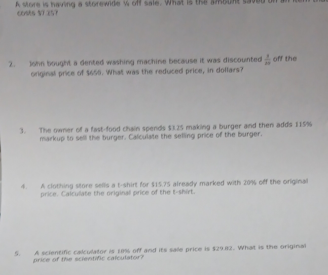 A store is having a storewide % off sale. What is the amount saved 
costs $7.257
2. John bought a dented washing machine because it was discounted  3/20  off the 
original price of $650. What was the reduced price, in dollars? 
3. The owner of a fast-food chain spends $3.25 making a burger and then adds 115%
markup to sell the burger. Calculate the selling price of the burger. 
4. A clothing store sells a t-shirt for $15.75 already marked with 20% off the original 
price. Calculate the original price of the t-shirt. 
5. A scientific calculator is 18% off and its sale price is $29.82. What is the original 
price of the scientific calculator?