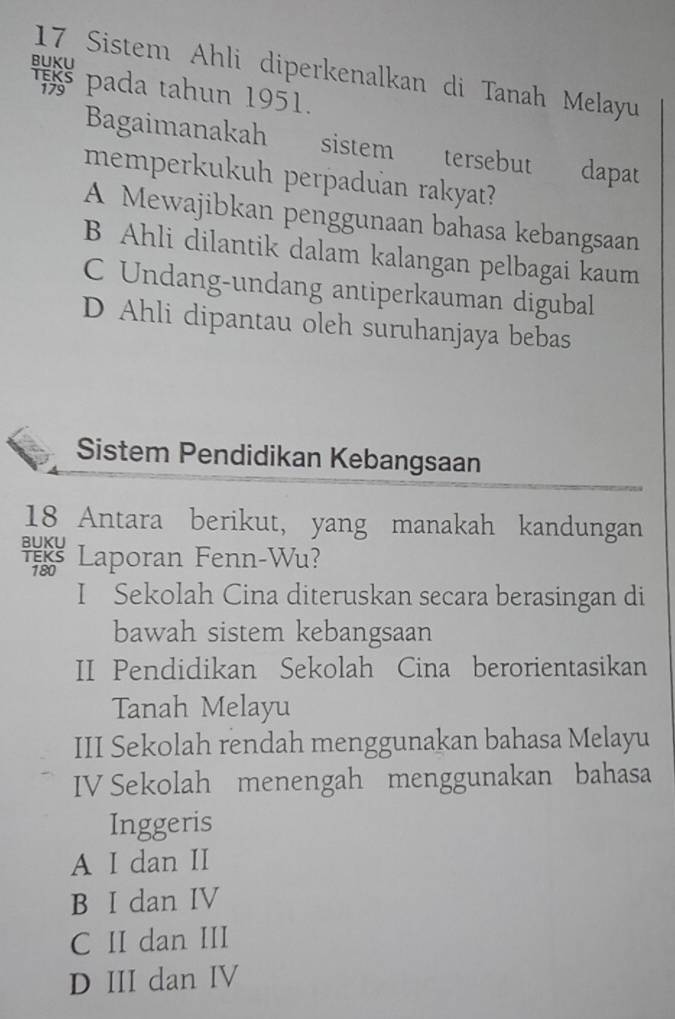 Sistem Ahli diperkenalkan di Tanah Melayu
* pada tahun 1951.
Bagaimanakah sistem tersebut dapat
memperkukuh perpaduan rakyat?
A Mewajibkan penggunaan bahasa kebangsaan
B Ahli dilantik dalam kalangan pelbagai kaum
C Undang-undang antiperkauman digubal
D Ahli dipantau oleh suruhanjaya bebas
Sistem Pendidikan Kebangsaan
18 Antara berikut, yang manakah kandungan
Laporan Fenn-Wu?
I Sekolah Cina diteruskan secara berasingan di
bawah sistem kebangsaan
II Pendidikan Sekolah Cina berorientasikan
Tanah Melayu
III Sekolah rendah menggunakan bahasa Melayu
IV Sekolah menengah menggunakan bahasa
Inggeris
A I dan II
B I dan IV
C II dan III
D III dan IV