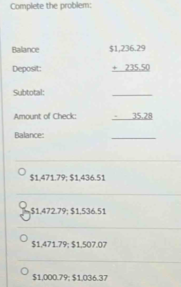 Complete the problem:
Balance
Deposit:
beginarrayr $1,236.29 +235.50 hline endarray
Subtotal:
_
Amount of Check: - 35.28
Balance:
_
$1,471.79; $1,436.51
J $1,472.79; $1,536.51
$1,471.79; $1,507.07
$1,000.79; $1,036.37