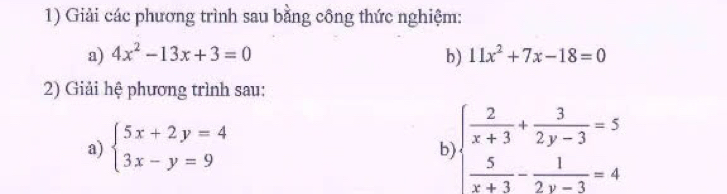 Giải các phương trình sau bằng công thức nghiệm: 
a) 4x^2-13x+3=0 b) 11x^2+7x-18=0
2) Giải hệ phương trình sau: 
a) beginarrayl 5x+2y=4 3x-y=9endarray. beginarrayl  2/x+3 + 3/2y-3 =5  5/x+3 - 1/2y-3 =4endarray.
b)