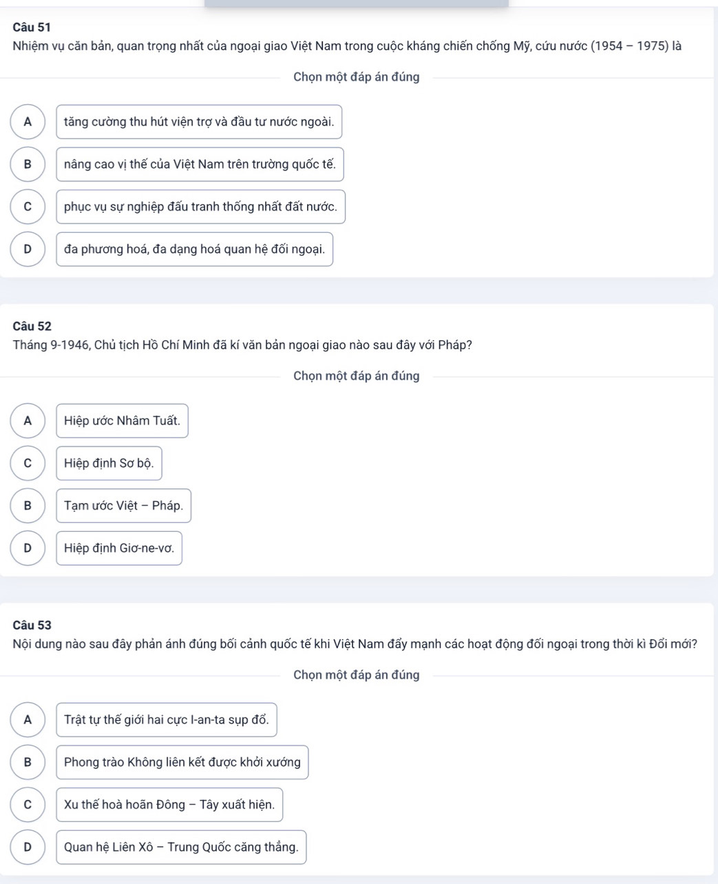 Nhiệm vụ căn bản, quan trọng nhất của ngoại giao Việt Nam trong cuộc kháng chiến chống Mỹ, cứu nước (1954-1975) là
Chọn một đáp án đúng
A tăng cường thu hút viện trợ và đầu tư nước ngoài.
B nâng cao vị thế của Việt Nam trên trường quốc tế.
C phục vụ sự nghiệp đấu tranh thống nhất đất nước.
D đa phương hoá, đa dạng hoá quan hệ đối ngoại.
Câu 52
Tháng 9-1946, Chủ tịch Hồ Chí Minh đã kí văn bản ngoại giao nào sau đây với Pháp?
Chọn một đáp án đúng
A Hiệp ước Nhâm Tuất.
C Hiệp định Sơ bộ.
B Tạm ước Việt - Pháp.
D Hiệp định Giơ-ne-vơ.
Câu 53
Nội dung nào sau đây phản ánh đúng bối cảnh quốc tế khi Việt Nam đẩy mạnh các hoạt động đối ngoại trong thời kì Đổi mới?
Chọn một đáp án đúng
A Trật tự thế giới hai cực I-an-ta sụp đổ.
B Phong trào Không liên kết được khởi xướng
C Xu thế hoà hoãn Đông - Tây xuất hiện.
D Quan hệ Liên Xô - Trung Quốc căng thắng.